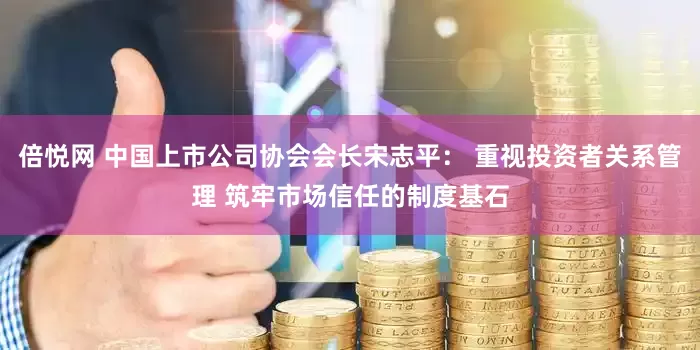倍悦网 中国上市公司协会会长宋志平： 重视投资者关系管理 筑牢市场信任的制度基石
