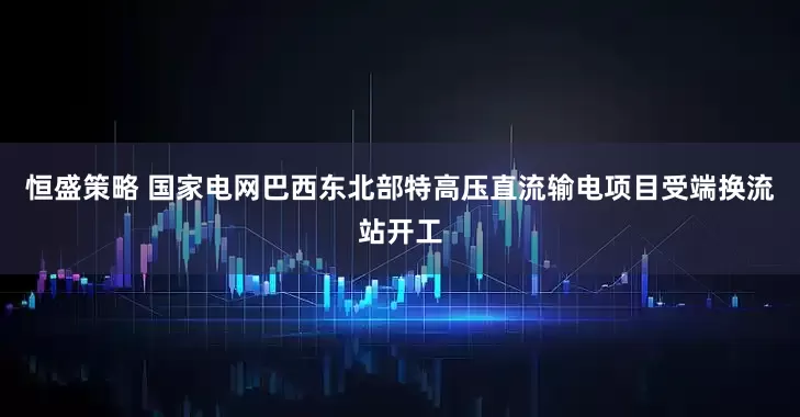 恒盛策略 国家电网巴西东北部特高压直流输电项目受端换流站开工