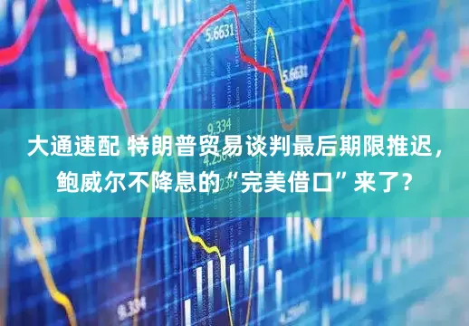 大通速配 特朗普贸易谈判最后期限推迟，鲍威尔不降息的“完美借口”来了？