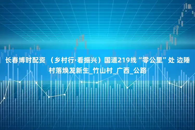 长春博时配资 （乡村行·看振兴）国道219线“零公里”处 边陲村落焕发新生_竹山村_广西_公路