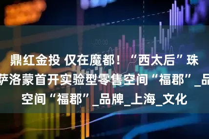 鼎红金投 仅在魔都！“西太后”珠宝亚洲首秀，萨洛蒙首开实验型零售空间“福郡”_品牌_上海_文化
