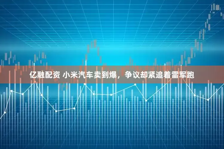 亿融配资 小米汽车卖到爆，争议却紧追着雷军跑