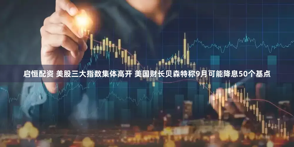 启恒配资 美股三大指数集体高开 美国财长贝森特称9月可能降息50个基点