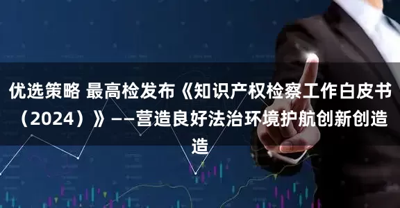 优选策略 最高检发布《知识产权检察工作白皮书（2024）》——营造良好法治环境护航创新创造