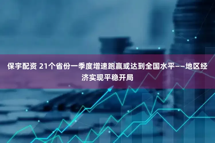 保宇配资 21个省份一季度增速跑赢或达到全国水平——地区经济实现平稳开局