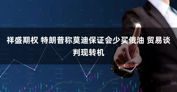 祥盛期权 特朗普称莫迪保证会少买俄油 贸易谈判现转机