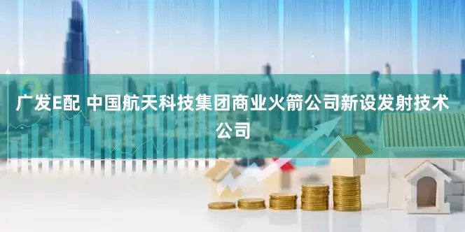 广发E配 中国航天科技集团商业火箭公司新设发射技术公司
