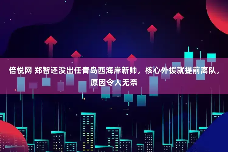 倍悦网 郑智还没出任青岛西海岸新帅，核心外援就提前离队，原因令人无奈