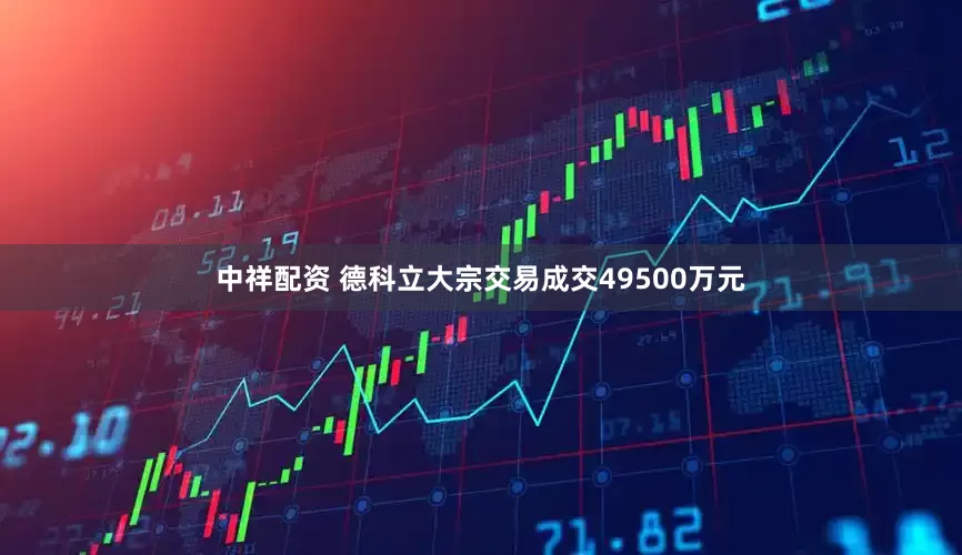 中祥配资 德科立大宗交易成交49500万元