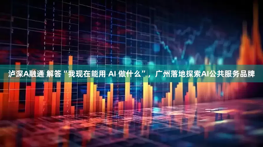 泸深A融通 解答“我现在能用 AI 做什么”，广州落地探索AI公共服务品牌