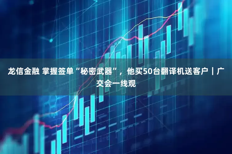 龙信金融 掌握签单“秘密武器”，他买50台翻译机送客户｜广交会一线观